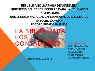 REPUBLICA BOLIVARIANA DE VENEZUELA
MINISTERIO DEL PODER POPULAR PARA LA EDUCACIÓN
UNIVERSITARIA
UNIVERSIDAD NACIONAL EXPERIMENTAL DE LOS LLANOS
EXEQUIEL ZAMORA
SOCOPÓ ESTADO BARINAS
LA BIBLIA PARA
LOS
CONTADORES INTEGRANTES:
ADELITA ARANDA
DEISY RANGEL
ANA MOLINA
ANNY PEREZ
JAIME CARRASCO
SOCOPO, MAYO 2014
 