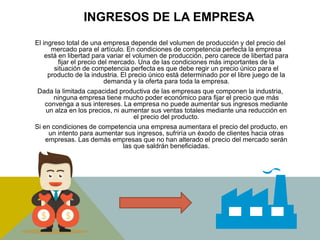INGRESOS DE LA EMPRESA
El ingreso total de una empresa depende del volumen de producción y del precio del
mercado para el artículo. En condiciones de competencia perfecta la empresa
está en libertad para variar el volumen de producción, pero carece de libertad para
fijar el precio del mercado. Una de las condiciones más importantes de la
situación de competencia perfecta es que debe regir un precio único para el
producto de la industria. El precio único está determinado por el libre juego de la
demanda y la oferta para toda la empresa.
Dada la limitada capacidad productiva de las empresas que componen la industria,
ninguna empresa tiene mucho poder económico para fijar el precio que más
convenga a sus intereses. La empresa no puede aumentar sus ingresos mediante
un alza en los precios, ni aumentar sus ventas totales mediante una reducción en
el precio del producto.
Si en condiciones de competencia una empresa aumentara el precio del producto, en
un intento para aumentar sus ingresos, sufriría un éxodo de clientes hacia otras
empresas. Las demás empresas que no han alterado el precio del mercado serán
las que saldrán beneficiadas.
 