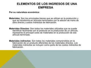 ELEMENTOS DE LOS INGRESOS DE UNA
EMPRESA
Por su naturaleza económica:
Materiales: Son los principales bienes que se utilizan en la producción y
que se transforma en artículos terminados con la adición de mano de
obra directa y costos indirectos de fabricación.
Materiales Directos: Son todos los materiales utilizados que se puede
identificar fácilmente con el producto en la producción de un artículo,
representa el principal costo de materiales en la producción de ese
artículo terminado.
Materiales indirectos: Son todos los materiales comprendidos en la
fabricación de un producto diferentes de los materiales directos. Los
materiales indirectos se incluyen como parte de los costos indirectos de
fabricación.
 