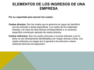 ELEMENTOS DE LOS INGRESOS DE UNA
EMPRESA
Por su capacidad para asociar los costos:
Costos directos: Son los costos que la gerencia es capaz de identificar
con los artículos o áreas especificas. Los costos de los materiales
directos y la mano de obra directa correspondiente a un producto
específico constituyen ejemplo de costos directos.
Costos indirectos: Son los costos comunes a muchos artículos y por lo
tanto no son directamente identificables con ningún artículo o área. Los
costos indirectos se cargan por lo general a los artículos o áreas
utilizando técnicas de asignación.
 