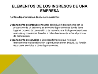 ELEMENTOS DE LOS INGRESOS DE UNA
EMPRESA
Por los departamentos donde se incurrieron:
Departamento de producción: Estos contribuyen directamente con la
producción de un artículo y es en estos departamentos donde tiene
lugar el proceso de conversión o de manufactura. Incluyen operaciones
manuales y mecánicas llevadas a cabo directamente sobre el proceso
de manufactura.
Departamento de servicios : Son departamentos que no están
directamente relacionados con la producción de un articulo. Su función
es proveer servicios a otros departamentos.
 