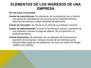 ELEMENTOS DE LOS INGRESOS DE UNA
EMPRESA
Por las áreas funcionales:
Costos de manufacturas: Se relacionan con la producción de un artículo.
Los costos de manufacturas son la suma de los materiales directos,
mano de obra directa y costos indirectos de fabricación.
Costos de mercadeo: Se incurre en la venta de un producto o servicio.
Costos de administración: incurren en la dirección, control y operación de
una empresa e incluyen el pago de salarios. Se a la gerencia y al
personal de oficina.
Costos financieros: Se relacionan con la obtención de fondos para la
operación de la empresa. Incluyen el costo de los intereses que la
empresa debe pagar por los préstamos, así como los costos de otorgar
créditos a los clientes.
 