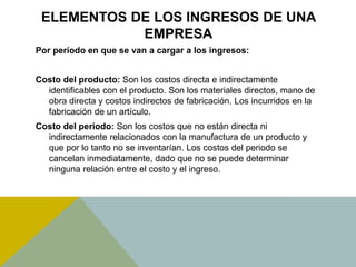ELEMENTOS DE LOS INGRESOS DE UNA
EMPRESA
Por período en que se van a cargar a los ingresos:
Costo del producto: Son los costos directa e indirectamente
identificables con el producto. Son los materiales directos, mano de
obra directa y costos indirectos de fabricación. Los incurridos en la
fabricación de un artículo.
Costo del período: Son los costos que no están directa ni
indirectamente relacionados con la manufactura de un producto y
que por lo tanto no se inventarían. Los costos del periodo se
cancelan inmediatamente, dado que no se puede determinar
ninguna relación entre el costo y el ingreso.
 