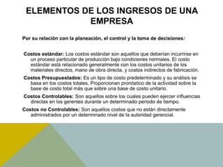 ELEMENTOS DE LOS INGRESOS DE UNA
EMPRESA
Por su relación con la planeación, el control y la toma de decisiones:
Costos estándar: Los costos estándar son aquellos que deberían incurrirse en
un proceso particular de producción bajo condiciones normales. El costo
estándar está relacionado generalmente con los costos unitarios de los
materiales directos, mano de obra directa, y costos indirectos de fabricación.
Costos Presupuestados: Es un tipo de costo predeterminado y su análisis se
basa en los costos totales. Proporcionan pronóstico de la actividad sobre la
base de costo total más que sobre una base de costo unitario.
Costos Controlables: Son aquellos sobre los cuales pueden ejercer influencias
directas en los gerentes durante un determinado periodo de tiempo.
Costos no Controlables: Son aquellos costos que no están directamente
administrados por un determinado nivel de la autoridad gerencial.
 