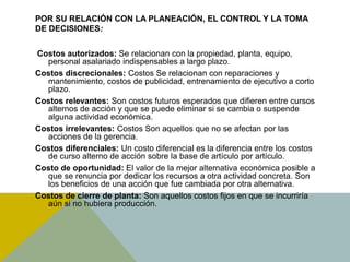 POR SU RELACIÓN CON LA PLANEACIÓN, EL CONTROL Y LA TOMA
DE DECISIONES:
Costos autorizados: Se relacionan con la propiedad, planta, equipo,
personal asalariado indispensables a largo plazo.
Costos discrecionales: Costos Se relacionan con reparaciones y
mantenimiento, costos de publicidad, entrenamiento de ejecutivo a corto
plazo.
Costos relevantes: Son costos futuros esperados que difieren entre cursos
alternos de acción y que se puede eliminar si se cambia o suspende
alguna actividad económica.
Costos irrelevantes: Costos Son aquellos que no se afectan por las
acciones de la gerencia.
Costos diferenciales: Un costo diferencial es la diferencia entre los costos
de curso alterno de acción sobre la base de artículo por artículo.
Costo de oportunidad: El valor de la mejor alternativa económica posible a
que se renuncia por dedicar los recursos a otra actividad concreta. Son
los beneficios de una acción que fue cambiada por otra alternativa.
Costos de cierre de planta: Son aquellos costos fijos en que se incurriría
aún si no hubiera producción.
 