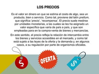 LOS PRECIOS
Es el valor en dinero en que se estima el costo de algo, sea un
producto, bien o servicio. Como tal, proviene del latín pretĭum,
que significa ‘precio’, ‘recompensa’. El precio suele medirse
por unidades monetarias, a las cuales se les ha asignado un
valor específico que varía de país a país, y que son
empleadas para en la compra-venta de bienes y mercancías.
En este sentido, el precio refleja la relación de intercambio entre
los bienes y servicios accesibles en el mercado, y como tal
está sujeto a las leyes de la oferta y la demanda y, en algunos
casos, a su regulación por parte de organismos oficiales.
 