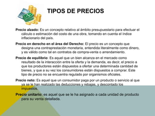 TIPOS DE PRECIOS
Precio alzado: Es un concepto relativo al ámbito presupuestario para efectuar el
cálculo o estimación del costo de una obra, tomando en cuenta el índice
inflacionario del país.
Precio en derecho en el área del Derecho: El precio es un concepto que
designa una contraprestación monetaria, entendida literalmente como dinero,
y es válido como tal en contratos de compra-venta o arrendamiento.
Precio de equilibrio: Es aquel que un bien alcanza en el mercado como
resultado de la interacción entre la oferta y la demanda, es decir, el precio a
que los productores están dispuestos a ofertar una determinada cantidad de
bienes, y que a su vez los consumidores están dispuestos a comprar. Este
tipo de precio no se encuentra regulado por organismos oficiales.
Precio neto: Es aquel que un consumidor paga por un producto o servicio al que
ya se le han realizado las deducciones y rebajas, y descontado los
impuestos.
Precio unitario: es aquel que se le ha asignado a cada unidad de producto
para su venta detallada.
 