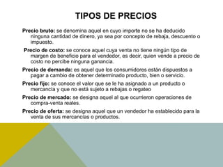 TIPOS DE PRECIOS
Precio bruto: se denomina aquel en cuyo importe no se ha deducido
ninguna cantidad de dinero, ya sea por concepto de rebaja, descuento o
impuesto.
Precio de costo: se conoce aquel cuya venta no tiene ningún tipo de
margen de beneficio para el vendedor, es decir, quien vende a precio de
costo no percibe ninguna ganancia.
Precio de demanda: es aquel que los consumidores están dispuestos a
pagar a cambio de obtener determinado producto, bien o servicio.
Precio fijo: se conoce el valor que se le ha asignado a un producto o
mercancía y que no está sujeto a rebajas o regateo
Precio de mercado: se designa aquel al que ocurrieron operaciones de
compra-venta reales.
Precio de oferta: se designa aquel que un vendedor ha establecido para la
venta de sus mercancías o productos.
 