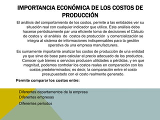 IMPORTANCIA ECONÓMICA DE LOS COSTOS DE
PRODUCCIÓN
El análisis del comportamiento de los costos, permite a las entidades ver su
situación real con cualquier indicador que utilice. Este análisis debe
hacerse periódicamente par una eficiente toma de decisiones el Cálculo
de costos y el análisis de costos de producción y comercialización se
integra al sistema de informaciones indispensables para la gestión
operativa de una empresa manufacturera.
Es sumamente importante analizar los costos de producción de una entidad
ya que sirve de base para calcular el precio adecuado de los productos,
Conocer qué bienes o servicios producen utilidades o pérdidas, y en que
magnitud, podemos controlar los costos reales en comparación con los
costos predeterminados; es decir, la comparación entre el costo
presupuestado con el costo realmente generado.
Permite comparar los costos entre:
 Diferentes departamentos de la empresa
 Diferentes empresas
Diferentes períodos
 