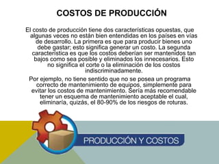 COSTOS DE PRODUCCIÓN
El costo de producción tiene dos características opuestas, que
algunas veces no están bien entendidas en los países en vías
de desarrollo. La primera es que para producir bienes uno
debe gastar; esto significa generar un costo. La segunda
característica es que los costos deberían ser mantenidos tan
bajos como sea posible y eliminados los innecesarios. Esto
no significa el corte o la eliminación de los costos
indiscriminadamente.
Por ejemplo, no tiene sentido que no se posea un programa
correcto de mantenimiento de equipos, simplemente para
evitar los costos de mantenimiento. Sería más recomendable
tener un esquema de mantenimiento aceptable el cual,
eliminaría, quizás, el 80-90% de los riesgos de roturas.
 