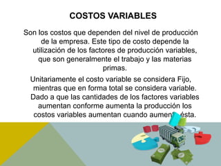 COSTOS VARIABLES
Son los costos que dependen del nivel de producción
de la empresa. Este tipo de costo depende la
utilización de los factores de producción variables,
que son generalmente el trabajo y las materias
primas.
Unitariamente el costo variable se considera Fijo,
mientras que en forma total se considera variable.
Dado a que las cantidades de los factores variables
aumentan conforme aumenta la producción los
costos variables aumentan cuando aumenta ésta.
 