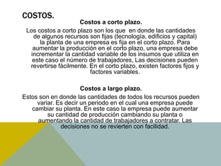 COSTOS.
Costos a corto plazo.
Los costos a corto plazo son los que en donde las cantidades
de algunos recursos son fijas (tecnología, edificios y capital)
la planta de una empresa es fija en el corto plazo. Para
aumentar la producción en el corto plazo, una empresa debe
incrementar la cantidad variable de los insumos que utiliza en
este caso el número de trabajadores, Las decisiones pueden
revertirse fácilmente. En el corto plazo, existen factores fijos y
factores variables.
Costos a largo plazo.
Estos son en donde las cantidades de todos los recursos pueden
variar. Es decir un periodo en el cual una empresa puede
cambiar su planta. En este caso la empresa puede aumentar
su cantidad de producción cambiando su planta o
aumentando la cantidad de trabajadores a contratar. Las
decisiones no se revierten con facilidad.
 