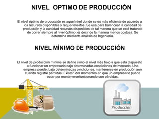 NIVEL OPTIMO DE PRODUCCIÓN
El nivel óptimo de producción es aquel nivel donde se es más eficiente de acuerdo a
los recursos disponibles y requerimientos. Se usa para balancear la cantidad de
producción y la cantidad recursos disponibles de tal manera que se esté tratando
de correr siempre al nivel óptimo, es decir de la manera menos costosa. Se
determina mediante análisis de Ingeniería.
NIVEL MÌNIMO DE PRODUCCIÒN
El nivel de producción mínima se define como el nivel más bajo a que está dispuesto
a funcionar un empresario bajo determinadas condiciones de mercado. Una
empresa puede, bajo determinadas condiciones, mantenerse en producción aun
cuando registre pérdidas. Existen dos momentos en que un empresario puede
optar por mantenerse funcionando con pérdidas.
 