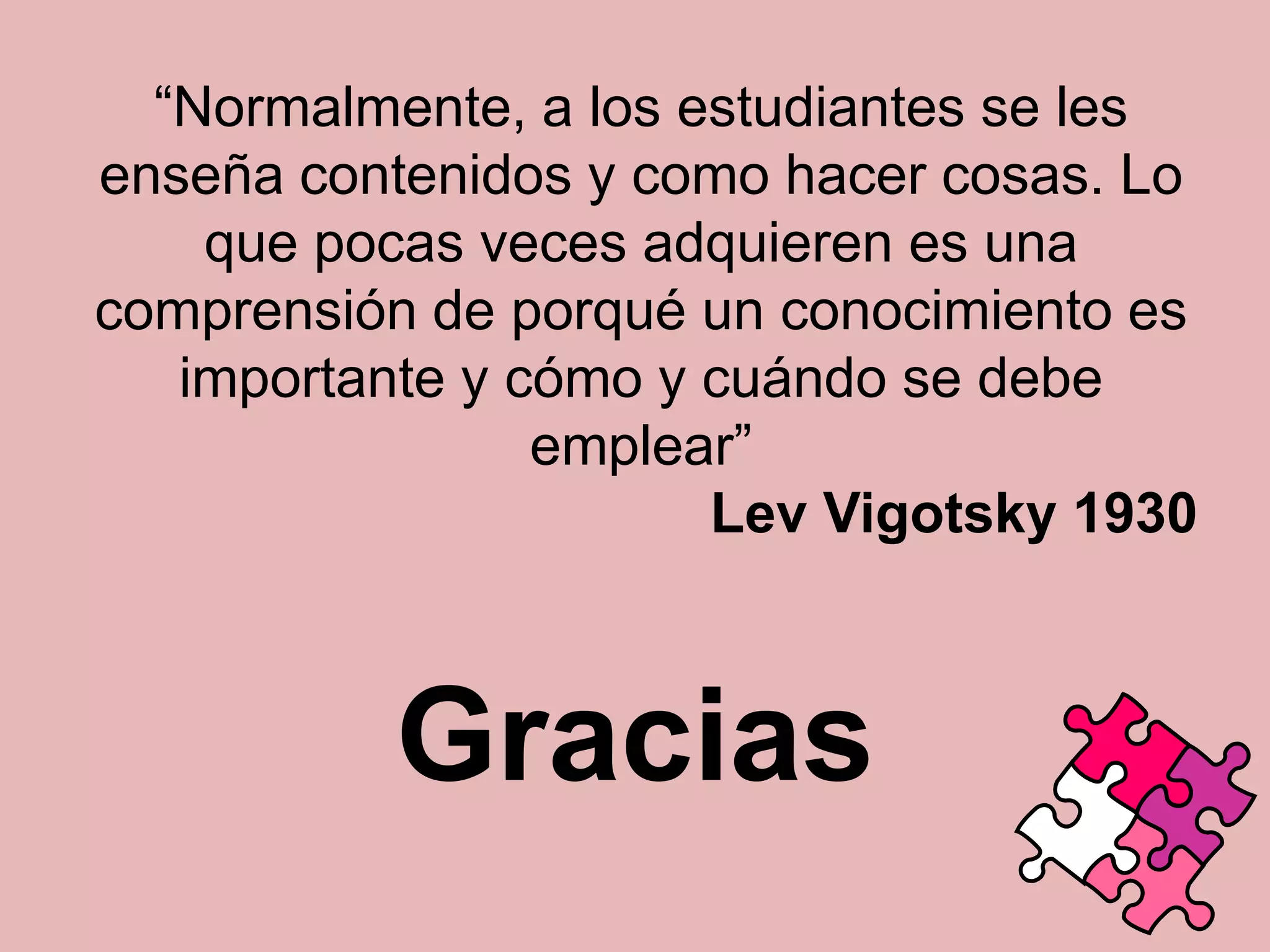 “Normalmente, a los estudiantes se les
enseña contenidos y como hacer cosas. Lo
que pocas veces adquieren es una
comprensión de porqué un conocimiento es
importante y cómo y cuándo se debe
emplear”
Lev Vigotsky 1930

Gracias

 