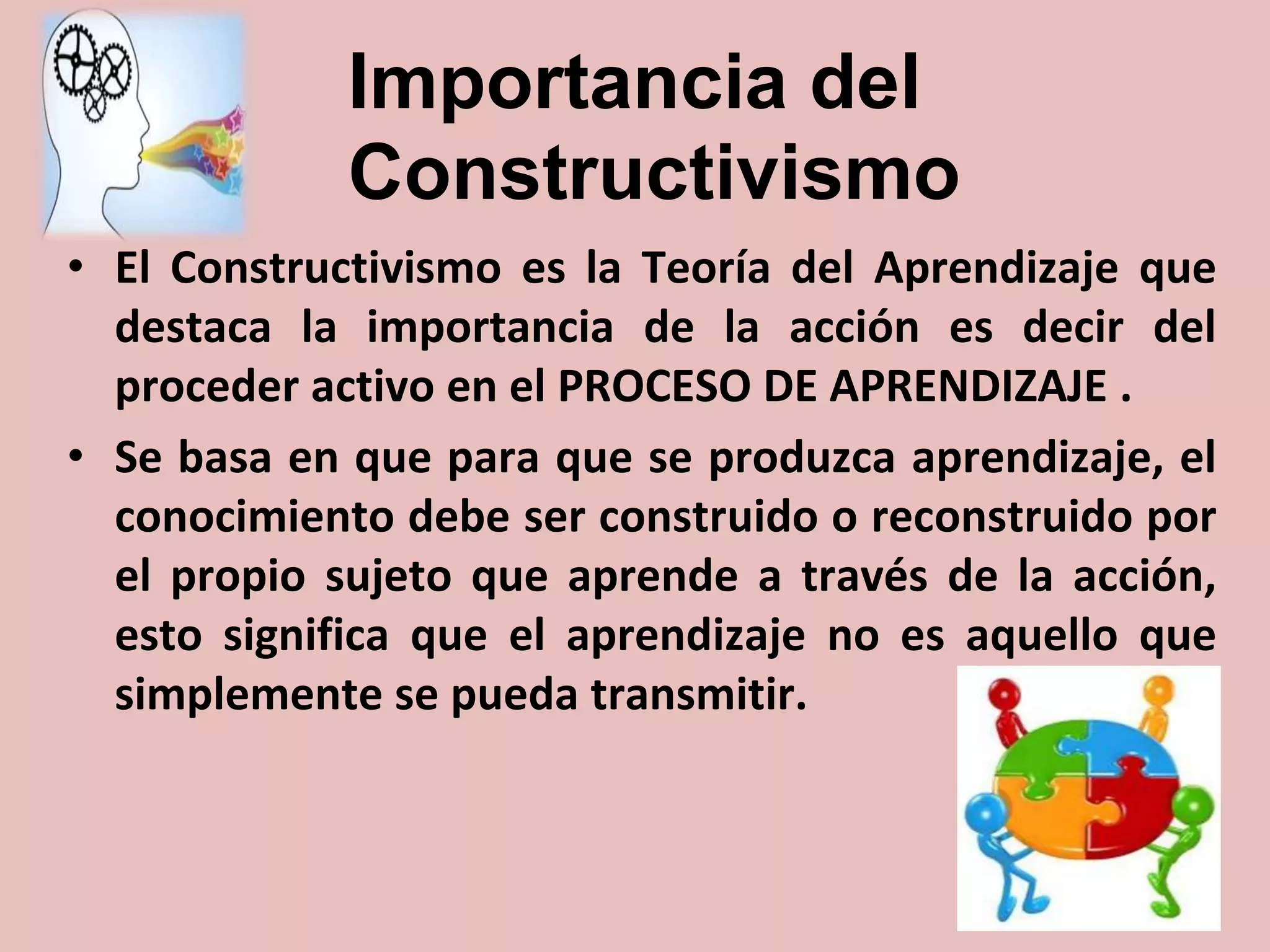 Importancia del
Constructivismo
• El Constructivismo es la Teoría del Aprendizaje que
destaca la importancia de la acción es decir del
proceder activo en el PROCESO DE APRENDIZAJE .
• Se basa en que para que se produzca aprendizaje, el
conocimiento debe ser construido o reconstruido por
el propio sujeto que aprende a través de la acción,
esto significa que el aprendizaje no es aquello que
simplemente se pueda transmitir.

 