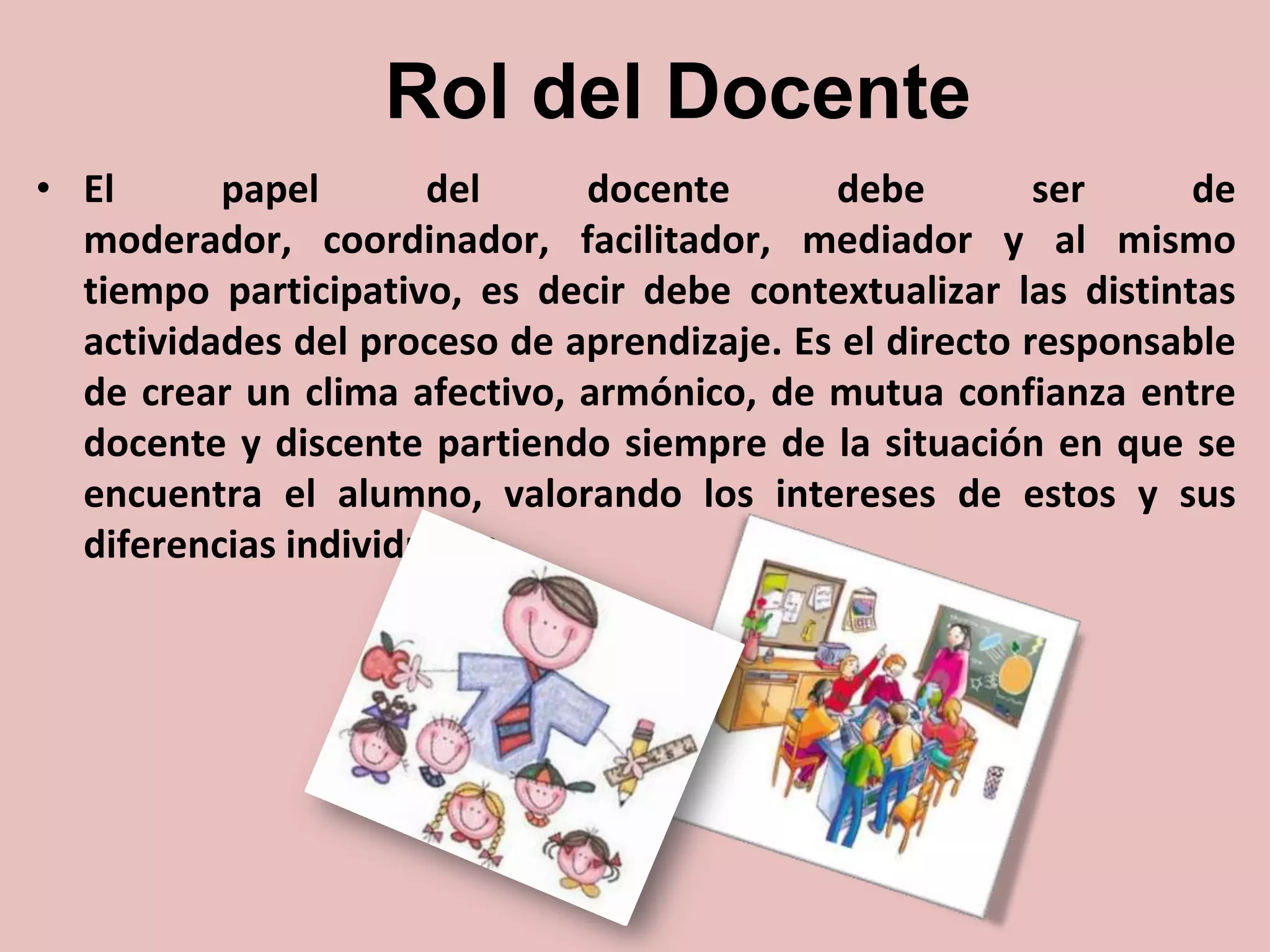 Rol del Docente
• El
papel
del
docente
debe
ser
de
moderador, coordinador, facilitador, mediador y al mismo
tiempo participativo, es decir debe contextualizar las distintas
actividades del proceso de aprendizaje. Es el directo responsable
de crear un clima afectivo, armónico, de mutua confianza entre
docente y discente partiendo siempre de la situación en que se
encuentra el alumno, valorando los intereses de estos y sus
diferencias individuales.

 