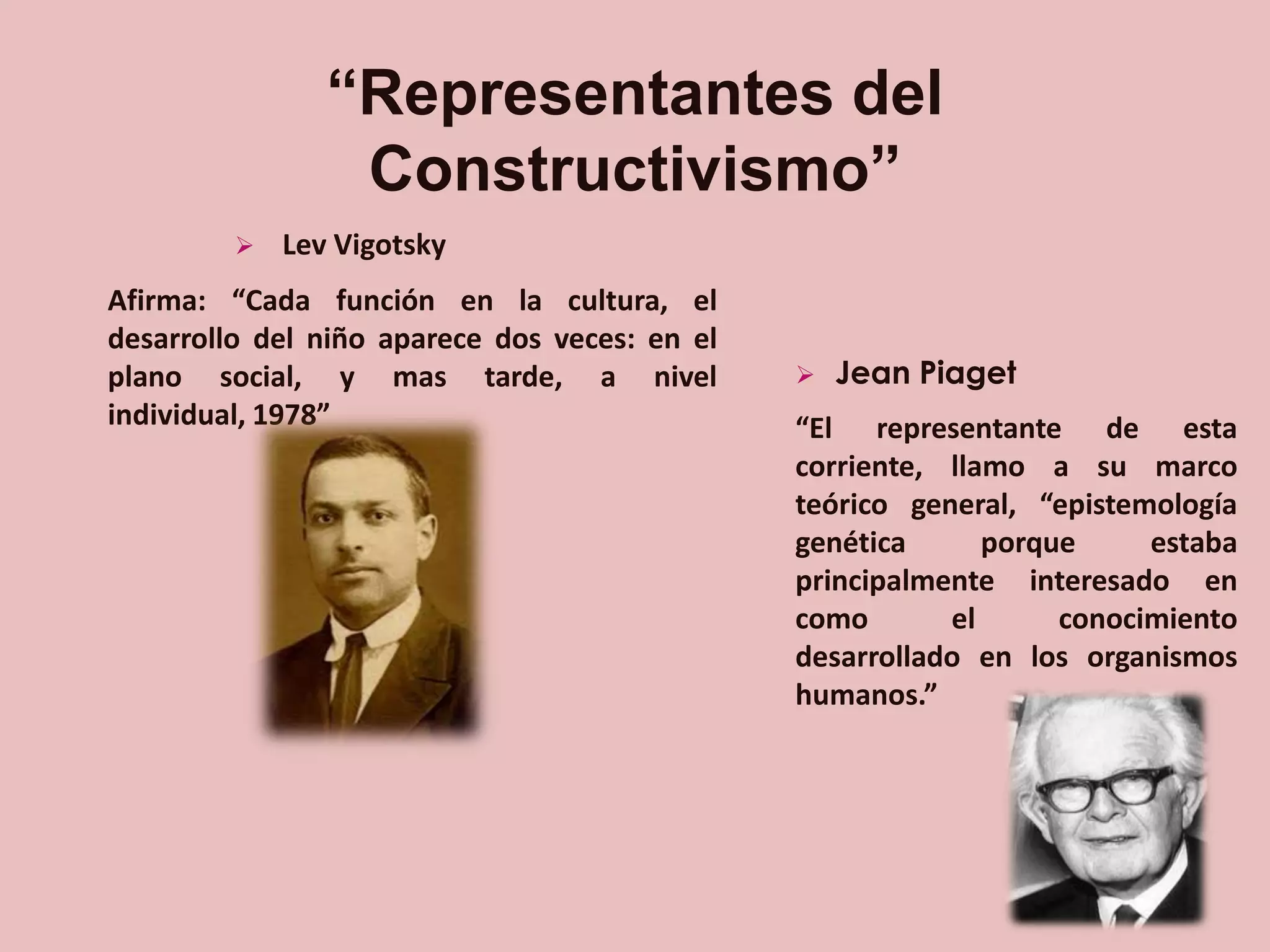 “Representantes del
Constructivismo”


Lev Vigotsky

Afirma: “Cada función en la cultura, el
desarrollo del niño aparece dos veces: en el
plano social, y mas tarde, a nivel
individual, 1978”



Jean Piaget

“El representante de esta
corriente, llamo a su marco
teórico general, “epistemología
genética
porque
estaba
principalmente interesado en
como
el
conocimiento
desarrollado en los organismos
humanos.”

 