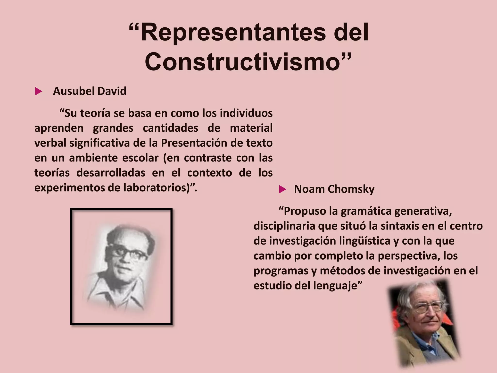 “Representantes del
Constructivismo”


Ausubel David

“Su teoría se basa en como los individuos
aprenden grandes cantidades de material
verbal significativa de la Presentación de texto
en un ambiente escolar (en contraste con las
teorías desarrolladas en el contexto de los
experimentos de laboratorios)”.
 Noam Chomsky
“Propuso la gramática generativa,
disciplinaria que situó la sintaxis en el centro
de investigación lingüística y con la que
cambio por completo la perspectiva, los
programas y métodos de investigación en el
estudio del lenguaje”

 