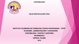 CONTABILIDAD
ARLIN MONTEALEGRE PAVA
INSTITUTO TOLIMENSE DE FORMACION TECNICA PROFESIONAL “ITFIP”
ECONOMÍA , ADMINISTRACIÓN Y CONTADURÍA
CONTABILIDAD , COSTOS Y AUDITORIA
INFORMATICA
ESPINAL-TOLIMA
2015
 