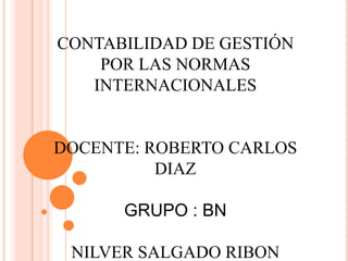 CONTABILIDAD DE GESTIÓN
    POR LAS NORMAS
   INTERNACIONALES


DOCENTE: ROBERTO CARLOS
          DIAZ

      GRUPO : BN

 NILVER SALGADO RIBON
 