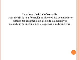 La asimetría de la información
La asimetría de la información es algo costoso que puede ser
    culpado por el aumento del costo de la equidad y la
 inexactitud de la económica y las previsiones financieras.
 