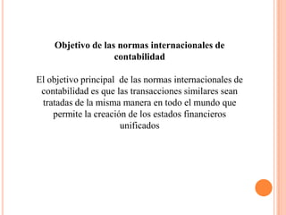 Objetivo de las normas internacionales de
                   contabilidad

El objetivo principal de las normas internacionales de
 contabilidad es que las transacciones similares sean
 tratadas de la misma manera en todo el mundo que
    permite la creación de los estados financieros
                      unificados
 