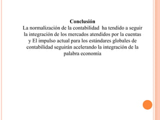 Conclusión
La normalización de la contabilidad ha tendido a seguir
la integración de los mercados atendidos por la cuentas
   y El impulso actual para los estándares globales de
  contabilidad seguirán acelerando la integración de la
                    palabra economía
 