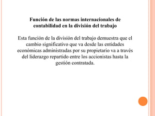 Función de las normas internacionales de
      contabilidad en la división del trabajo

Esta función de la división del trabajo demuestra que el
    cambio significativo que va desde las entidades
económicas administradas por su propietario va a través
  del liderazgo repartido entre los accionistas hasta la
                   gestión contratada.
 