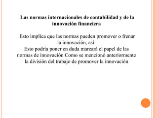 Las normas internacionales de contabilidad y de la
              innovación financiera

 Esto implica que las normas pueden promover o frenar
                    la innovación, así:
   Esto podría poner en duda marcará el papel de las
normas de innovación Como se mencionó anteriormente
   la división del trabajo de promover la innovación
 
