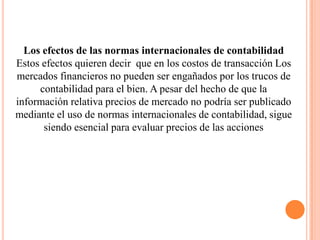 Los efectos de las normas internacionales de contabilidad
Estos efectos quieren decir que en los costos de transacción Los
mercados financieros no pueden ser engañados por los trucos de
     contabilidad para el bien. A pesar del hecho de que la
información relativa precios de mercado no podría ser publicado
mediante el uso de normas internacionales de contabilidad, sigue
      siendo esencial para evaluar precios de las acciones
 