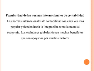 Popularidad de las normas internacionales de contabilidad
Las normas internacionales de contabilidad son cada vez más
   popular y tienden hacia la integración como la mundial
economía. Los estándares globales tienen muchos beneficios
           que son apoyados por muchos factores
 