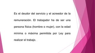 Es el deudor del servicio y el acreedor de la
remuneración. El trabajador ha de ser una
persona física (hombre o mujer), con la edad
mínima o máxima permitida por Ley para
realizar el trabajo.
 