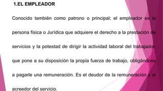 1.EL EMPLEADOR
Conocido también como patrono o principal; el empleador es la
persona física o Jurídica que adquiere el derecho a la prestación de
servicios y la potestad de dirigir la actividad laboral del trabajador,
que pone a su disposición la propia fuerza de trabajo, obligándose
a pagarle una remuneración. Es el deudor de la remuneración y el
acreedor del servicio.
 