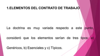 1.ELEMENTOS DEL CONTRATO DE TRABAJO
La doctrina es muy variada respecto a este punto,
consideró que los elementos serían de tres tipos: a)
Genéricos, b) Esenciales y c) Típicos.
 