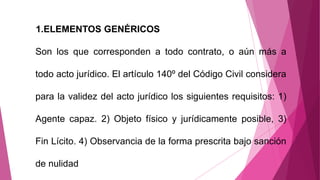 1.ELEMENTOS GENÉRICOS
Son los que corresponden a todo contrato, o aún más a
todo acto jurídico. El artículo 140º del Código Civil considera
para la validez del acto jurídico los siguientes requisitos: 1)
Agente capaz. 2) Objeto físico y jurídicamente posible, 3)
Fin Lícito. 4) Observancia de la forma prescrita bajo sanción
de nulidad
 
