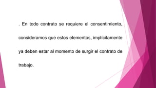 . En todo contrato se requiere el consentimiento,
consideramos que estos elementos, implícitamente
ya deben estar al momento de surgir el contrato de
trabajo.
 