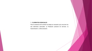 1. ELEMENTOS ESENCIALES
Para la existencia del contrato de trabajo es necesario que concurran los
tres elementos esenciales: a) Prestación personal de servicios. b)
Subordinación. c) Remuneración.
 