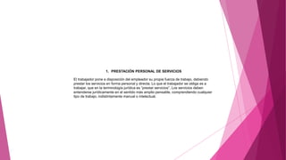 1. PRESTACIÓN PERSONAL DE SERVICIOS
El trabajador pone a disposición del empleador su propia fuerza de trabajo, debiendo
prestar los servicios en forma personal y directa. Lo que el trabajador se obliga es a
trabajar, que en la terminología jurídica es “prestar servicios”. Los servicios deben
entenderse jurídicamente en el sentido más amplio pensable, comprendiendo cualquier
tipo de trabajo, indistintamente manual o intelectual.
 