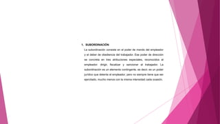 1. SUBORDINACIÓN
La subordinación consiste en el poder de mando del empleador
y el deber de obediencia del trabajador. Ese poder de dirección
se concreta en tres atribuciones especiales, reconocidos al
empleador: dirigir, fiscalizar y sancionar al trabajador. La
subordinación es un elemento contingente, es decir, es un poder
jurídico que detenta el empleador, pero no siempre tiene que ser
ejercitado, mucho menos con la misma intensidad cada ocasión.
 