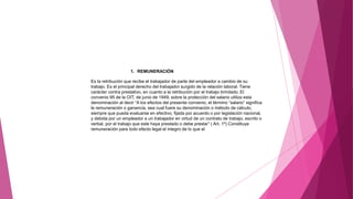 1. REMUNERACIÓN
Es la retribución que recibe el trabajador de parte del empleador a cambio de su
trabajo. Es el principal derecho del trabajador surgido de la relación laboral. Tiene
carácter contra prestativo, en cuanto a la retribución por el trabajo brindado. El
convenio 95 de la OIT, de junio de 1949, sobre la protección del salario utiliza esta
denominación al decir “A los efectos del presente convenio, el término “salario” significa
la remuneración o ganancia, sea cual fuere su denominación o método de cálculo,
siempre que pueda evaluarse en efectivo, fijada por acuerdo o por legislación nacional,
y debida por un empleador a un trabajador en virtud de un contrato de trabajo, escrito o
verbal, por el trabajo que este haya prestado o debe prestar” ( Art. 1º) Constituye
remuneración para todo efecto legal el integro de lo que el
 