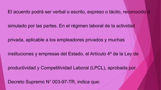 El acuerdo podrá ser verbal o escrito, expreso o tácito, reconocido o
simulado por las partes. En el régimen laboral de la actividad
privada, aplicable a los empleadores privados y muchas
instituciones y empresas del Estado, el Artículo 4º de la Ley de
productividad y Competitividad Laboral (LPCL), aprobada por
Decreto Supremo N° 003-97-TR, indica que:
 
