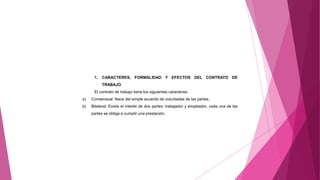 1. CARACTERES, FORMALIDAD Y EFECTOS DEL CONTRATO DE
TRABAJO
El contrato de trabajo tiene los siguientes caracteres:
a) Consensual: Nace del simple acuerdo de voluntades de las partes.
b) Bilateral: Existe el interés de dos partes: trabajador y empleador, cada una de las
partes se obliga a cumplir una prestación.
 