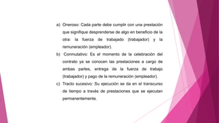a) Oneroso: Cada parte debe cumplir con una prestación
que signifique desprenderse de algo en beneficio de la
otra: la fuerza de trabajado (trabajador) y la
remuneración (empleador).
b) Conmutativo: Es el momento de la celebración del
contrato ya se conocen las prestaciones a cargo de
ambas partes, entrega de la fuerza de trabajo
(trabajador) y pago de la remuneración (empleador).
c) Tracto sucesivo: Su ejecución se da en el transcurso
de tiempo a través de prestaciones que se ejecutan
permanentemente.
 
