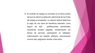  El contrato de trabajo se convierte en el título jurídico
del que se deriva la atribución patrimonial de los frutos
del trabajo al empleador. La relación laboral determina
el pago de una serie de beneficios laborales, como
seguro de vida , gratificaciones semestrales,
vacaciones anuales pagadas, compensación por
tiempo de servicios, participación en utilidades,
indemnización por despido arbitrario, remuneración
mínima vital, asignación familiar, entre otros.
 