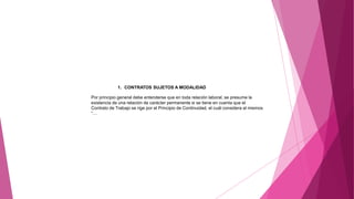 1. CONTRATOS SUJETOS A MODALIDAD
Por principio general debe entenderse que en toda relación laboral, se presume la
existencia de una relación de carácter permanente si se tiene en cuenta que el
Contrato de Trabajo se rige por el Principio de Continuidad, el cuál considera al mismos
“…
 