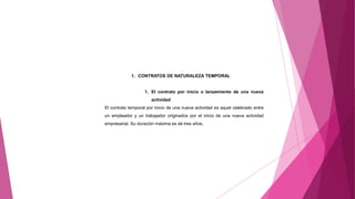 1. CONTRATOS DE NATURALEZA TEMPORAL
1. El contrato por inicio o lanzamiento de una nueva
actividad
El contrato temporal por inicio de una nueva actividad es aquel celebrado entre
un empleador y un trabajador originados por el inicio de una nueva actividad
empresarial. Su duración máxima es de tres años.
 