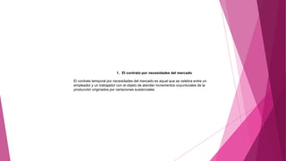 1. El contrato por necesidades del mercado
El contrato temporal por necesidades del mercado es aquel que se celebra entre un
empleador y un trabajador con el objeto de atender incrementos coyunturales de la
producción originados por variaciones sustanciales
 