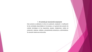 1. El contrato por reconversión empresarial
Este contrato es celebrado en virtud a la sustitución, ampliación o modificación
de las actividades desarrolladas en la empresa, y en general toda variación de
carácter tecnológico en las maquinarias, equipos, instalaciones, medios de
producción, sistemas, métodos y procedimientos productivos y administrativos.
Su duración máxima es de dos años.
 