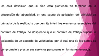 De esta definición que si bien está planteada en términos de la
presunción de laboralidad, en una suerte de aplicación del principio de
primacía de la realidad y que permite inferir los elementos esenciales del
contrato de trabajo, se desprende que el contrato de trabajo supone la
existencia de un acuerdo de voluntades, por el cual una de las partes se
compromete a prestar sus servicios personales en forma remunerada.
 