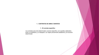 1. CONTRATOS DE OBRA O SERVICIO
1. El contrato específico
Los contratos para obra determinada o servicio específico, son aquellos celebrados
entre un empleador y un trabajador, con objeto previamente establecido y de duración
determinada
 